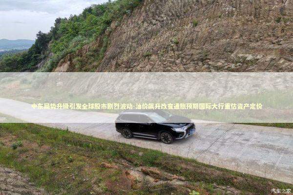 中东局势升级引发全球股市剧烈波动-油价飙升改变通胀预期国际大行重估资产定价 新闻