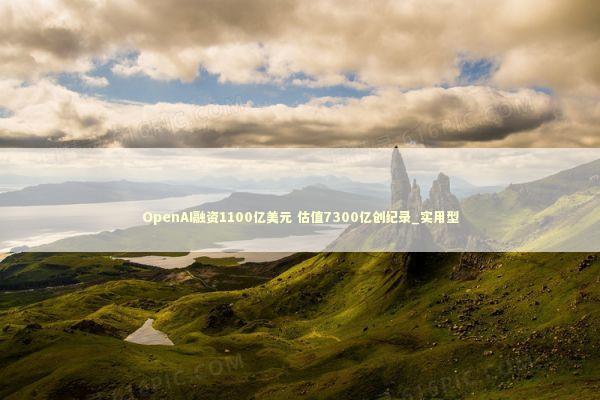 OpenAI融资1100亿美元 估值7300亿创纪录_实用型 新闻