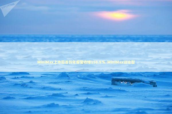 MiniMax上市后首份年报营收增158.9%-MiniMax议论型 新闻