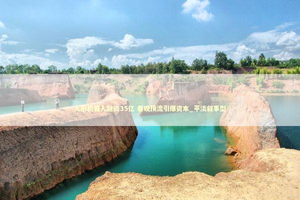 人形机器人融资35亿 春晚顶流引爆资本_平淡叙事型 人形机器人融资35亿 春晚顶流引爆资本_平淡叙事型 新闻