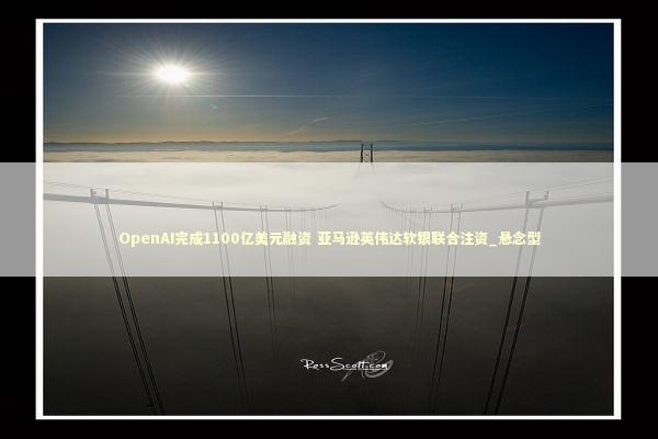 OpenAI完成1100亿美元融资 亚马逊英伟达软银联合注资_悬念型 新闻