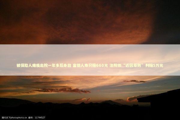 被保险人瘫痪出院一年多后身故 富德人寿只赔660元 法院依“近因原则”判赔5万元 被保险人瘫痪出院一年多后身故 富德人寿只赔660元 法院依“近因原则”判赔5万元 新闻