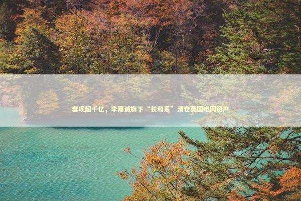 套现超千亿，李嘉诚旗下“长和系”清仓英国电网资产 新闻