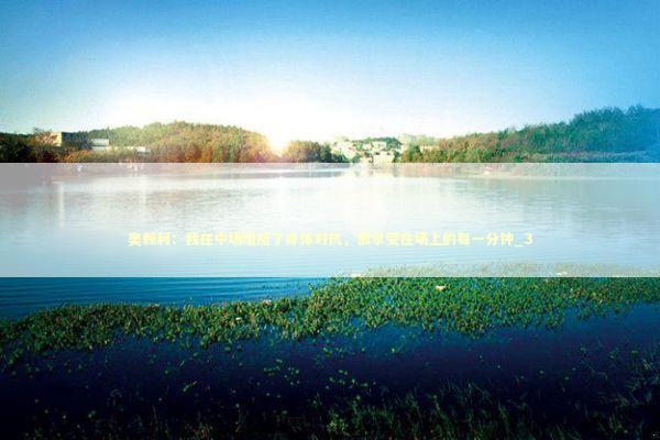 奥赖利：我在中场增加了身体对抗，很享受在场上的每一分钟_3 新闻