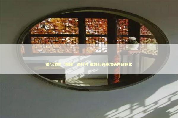 银行理财“换锚”进行时 业绩比较基准转向指数化 新闻