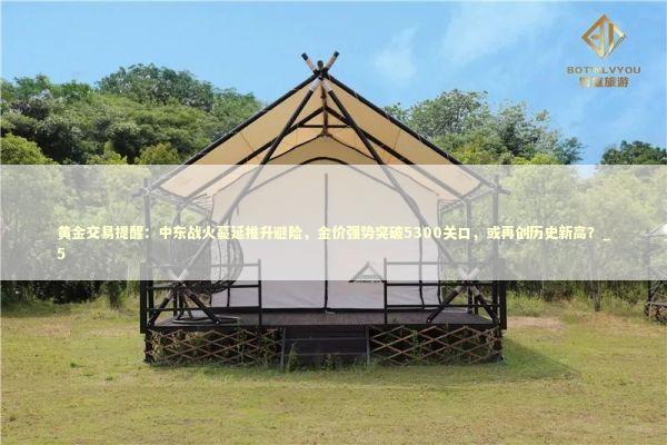 黄金交易提醒：中东战火蔓延推升避险，金价强势突破5300关口，或再创历史新高？_5 新闻