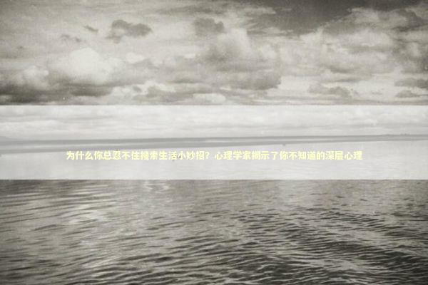 为什么你总忍不住搜索生活小妙招？心理学家揭示了你不知道的深层心理 情感心理